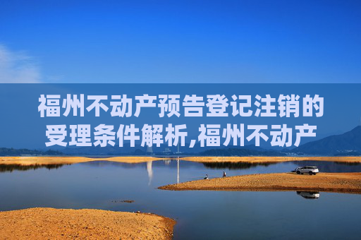 福州不动产预告登记注销的受理条件解析,福州不动产预告登记注销受理条件有哪些