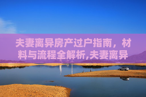 夫妻离异房产过户指南，材料与流程全解析,夫妻离异房产过户指南（材料 流程）