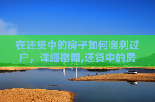 在还贷中的房子如何顺利过户，详细指南,还贷中的房子怎么过户