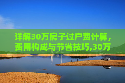 详解30万房子过户费计算，费用构成与节省技巧,30万房子过户费怎么算
