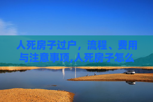 人死房子过户，流程、费用与注意事项,人死房子怎么过户收费吗