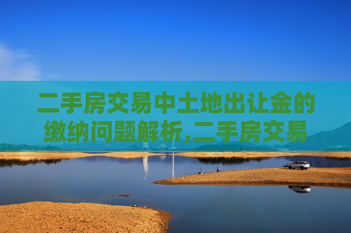 二手房交易中土地出让金的缴纳问题解析,二手房交易中需要交纳土地出让金吗