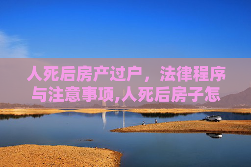 人死后房产过户，法律程序与注意事项,人死后房子怎么过户