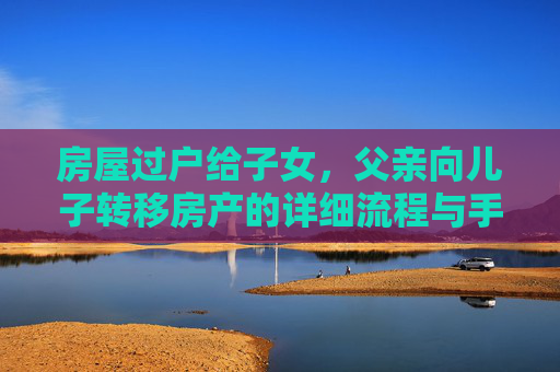 房屋过户给子女，父亲向儿子转移房产的详细流程与手续,父亲过户给儿子房子需要什么手续