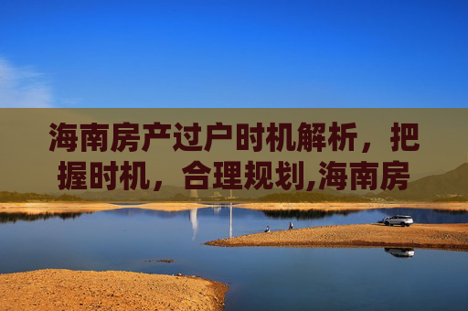 海南房产过户时机解析，把握时机，合理规划,海南房产什么时候能过户