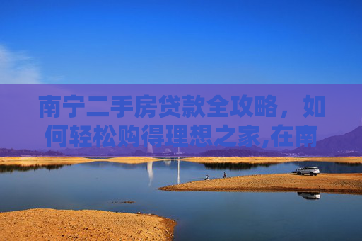 南宁二手房贷款全攻略，如何轻松购得理想之家,在南宁怎么贷款买二手房