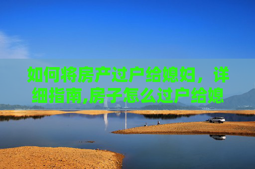 如何将房产过户给媳妇，详细指南,房子怎么过户给媳妇