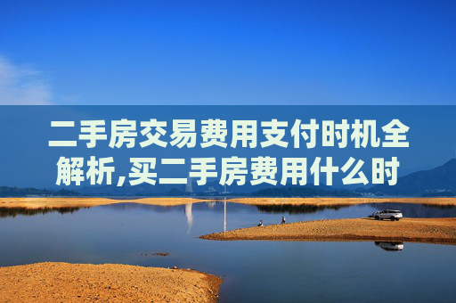 二手房交易费用支付时机全解析,买二手房费用什么时候交
