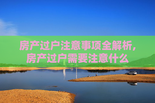 房产过户注意事项全解析,房产过户需要注意什么