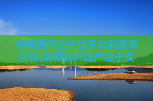 郑州房产过户给子女的费用解析,郑州房产过户给子女有哪些费用