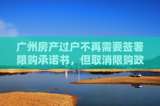 广州房产过户不再需要签署限购承诺书，但取消限购政策尚未实施,广州房产过户无需再签署限购承诺书与取消限购无关