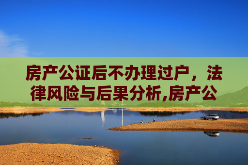 房产公证后不办理过户，法律风险与后果分析,房产公证后不办理过户可以吗
