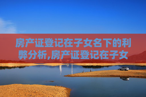 房产证登记在子女名下的利弊分析,房产证登记在子女名下的利弊有哪些