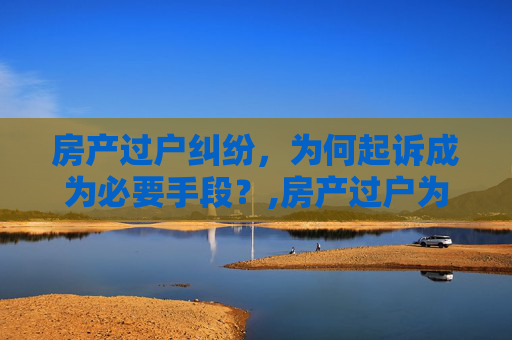 房产过户纠纷，为何起诉成为必要手段？,房产过户为什么要起诉