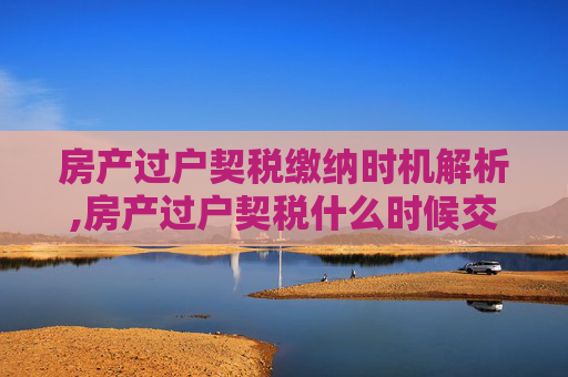 房产过户契税缴纳时机解析,房产过户契税什么时候交