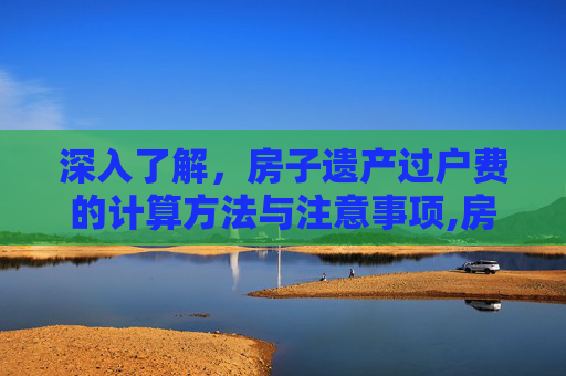 深入了解，房子遗产过户费的计算方法与注意事项,房子遗产过户费怎么算