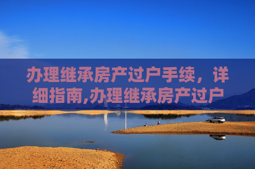 办理继承房产过户手续，详细指南,办理继承房产过户手续