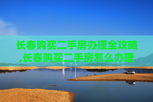 长春购买二手房办理全攻略,长春购买二手房怎么办理