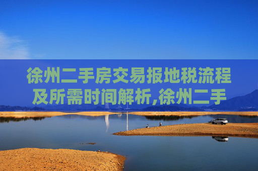 徐州二手房交易报地税流程及所需时间解析,徐州二手房交易报地税需要多少天