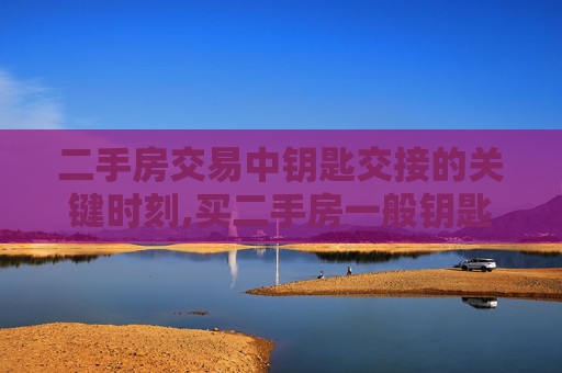 二手房交易中钥匙交接的关键时刻,买二手房一般钥匙什么时候给