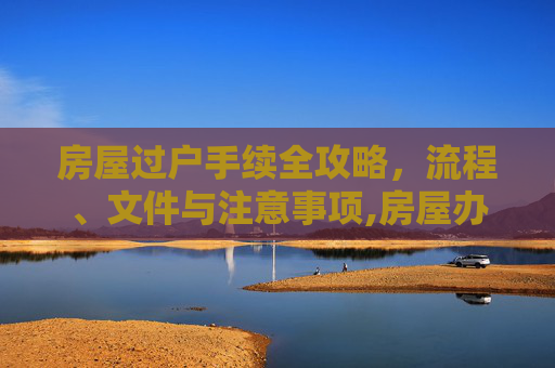 房屋过户手续全攻略，流程、文件与注意事项,房屋办理过户手续