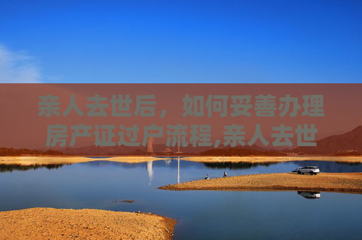 亲人去世后，如何妥善办理房产证过户流程,亲人去世房产证过户办理流程