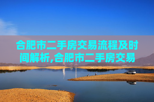 合肥市二手房交易流程及时间解析,合肥市二手房交易需要多久