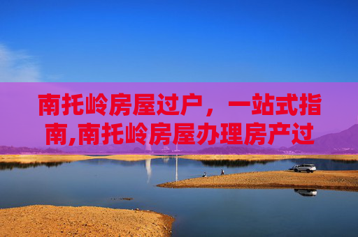 南托岭房屋过户，一站式指南,南托岭房屋办理房产过户手续地方
