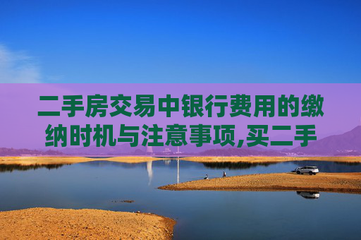 二手房交易中银行费用的缴纳时机与注意事项,买二手房什么时候交银行费用