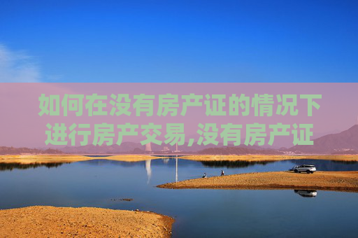 如何在没有房产证的情况下进行房产交易,没有房产证只有购房合同的怎样交易