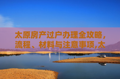 太原房产过户办理全攻略，流程、材料与注意事项,太原房产过户办理