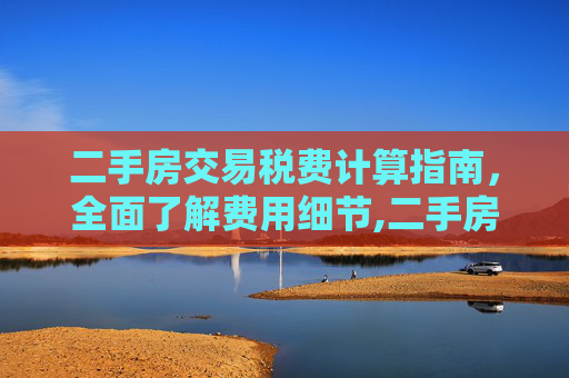 二手房交易税费计算指南，全面了解费用细节,二手房交易税费怎么计算
