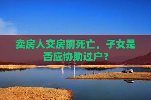 卖房人交房前死亡，子女是否应协助过户？
