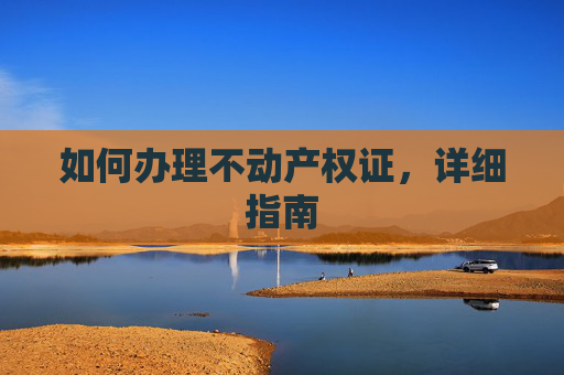 如何办理不动产权证，详细指南