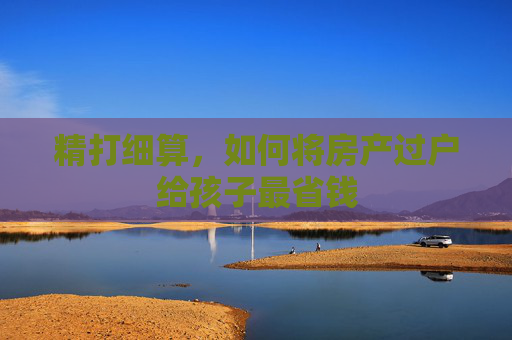 精打细算，如何将房产过户给孩子最省钱