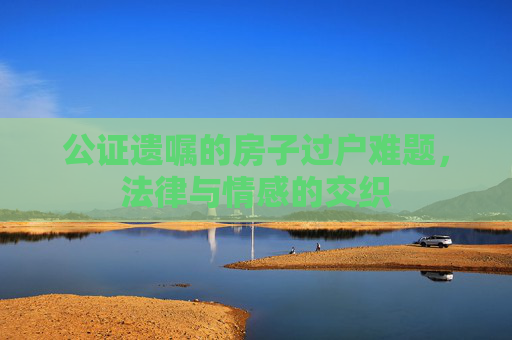 公证遗嘱的房子过户难题，法律与情感的交织