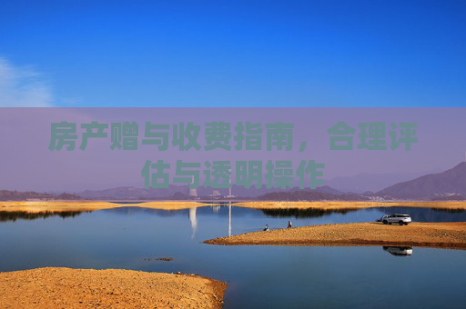 房产赠与收费指南，合理评估与透明操作