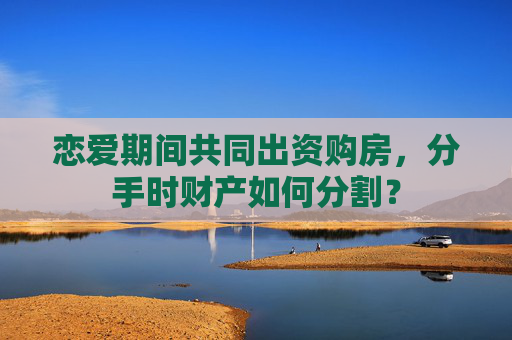 恋爱期间共同出资购房，分手时财产如何分割？