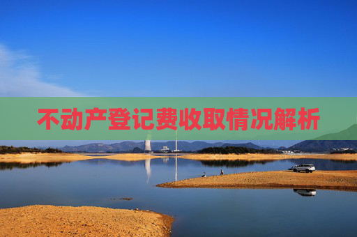 不动产登记费收取情况解析