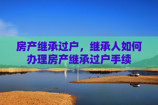房产继承过户，继承人如何办理房产继承过户手续