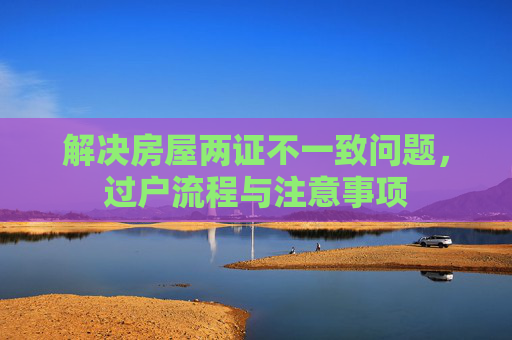 解决房屋两证不一致问题，过户流程与注意事项