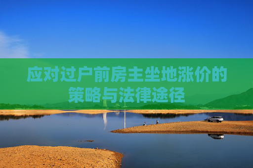 应对过户前房主坐地涨价的策略与法律途径