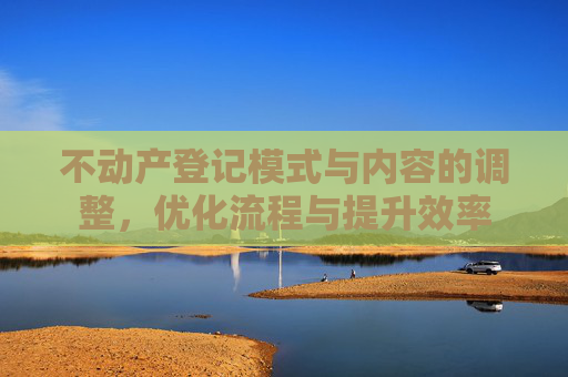 不动产登记模式与内容的调整，优化流程与提升效率