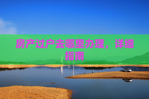 房产过户去哪里办理，详细指南