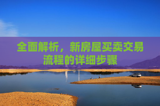 全面解析，新房屋买卖交易流程的详细步骤