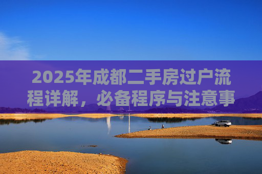 2025年成都二手房过户流程详解，必备程序与注意事项