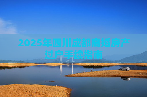 2025年四川成都离婚房产过户手续指南