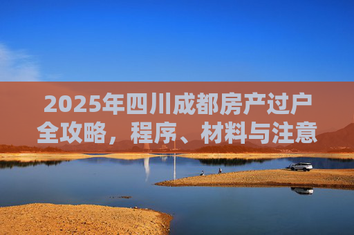 2025年四川成都房产过户全攻略，程序、材料与注意事项