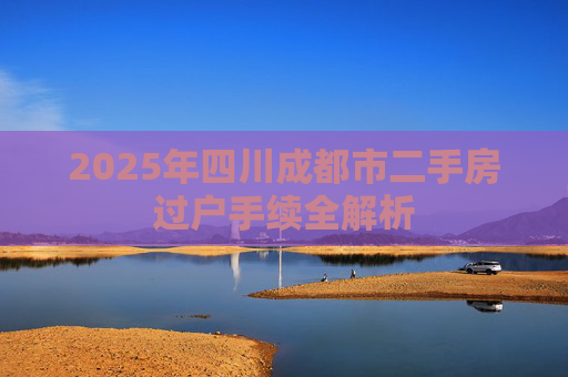 2025年四川成都市二手房过户手续全解析