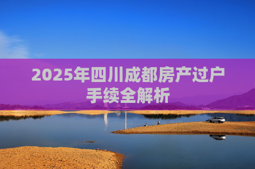 2025年四川成都房产过户手续全解析